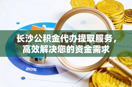 中方长沙公积金代办提取服务，高效解决您的资金需求