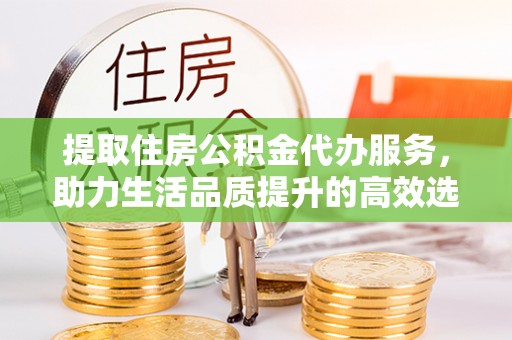 中方提取住房公积金代办服务，助力生活品质提升的高效选择