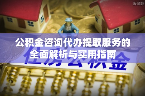 中方公积金咨询代办提取服务的全面解析与实用指南