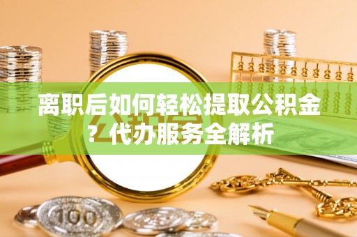 中方离职后如何轻松提取公积金？代办服务全解析