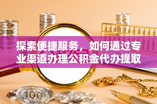 中方探索便捷服务，如何通过专业渠道办理公积金代办提取业务