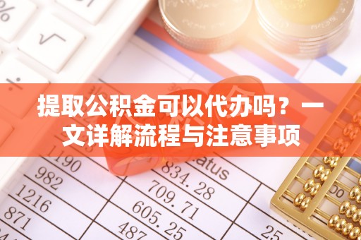 中方提取公积金可以代办吗？一文详解流程与注意事项
