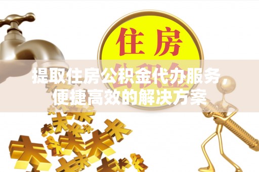 中方提取住房公积金代办服务，便捷高效的解决方案
