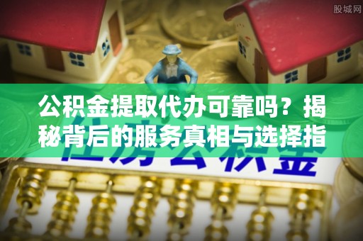 中方公积金提取代办可靠吗？揭秘背后的服务真相与选择指南