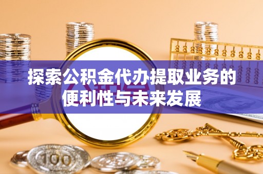 中方探索公积金代办提取业务的便利性与未来发展