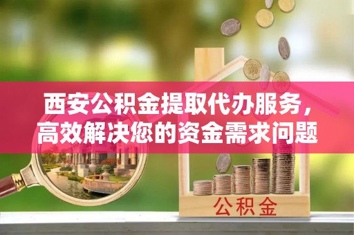 中方西安公积金提取代办服务，高效解决您的资金需求问题