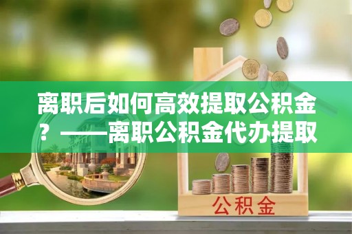 中方离职后如何高效提取公积金？——离职公积金代办提取全流程解析