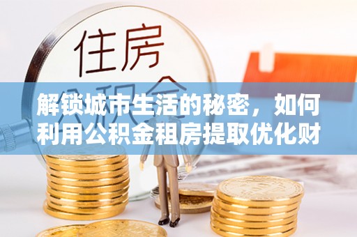 中方解锁城市生活的秘密，如何利用公积金租房提取优化财务规划