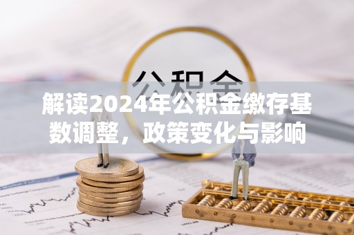 中方解读2024年公积金缴存基数调整，政策变化与影响