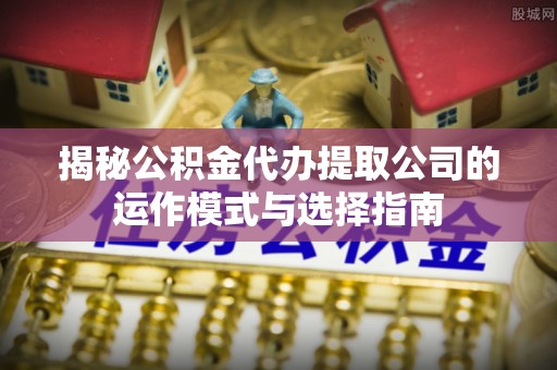 中方揭秘公积金代办提取公司的运作模式与选择指南