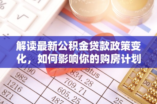 中方解读最新公积金贷款政策变化，如何影响你的购房计划？