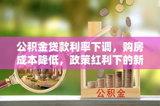 中方公积金贷款利率下调，购房成本降低，政策红利下的新机遇