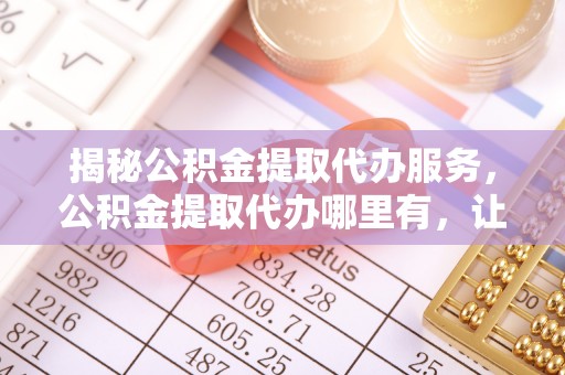 中方揭秘公积金提取代办服务，公积金提取代办哪里有，让你省时省心的解决方案