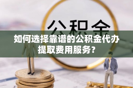 中方如何选择靠谱的公积金代办提取费用服务？