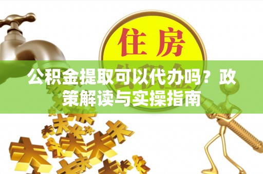 中方公积金提取可以代办吗？政策解读与实操指南