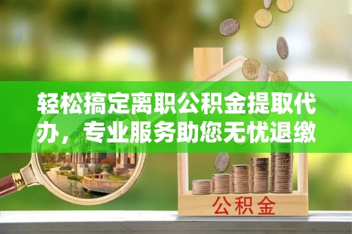 中方轻松搞定离职公积金提取代办，专业服务助您无忧退缴