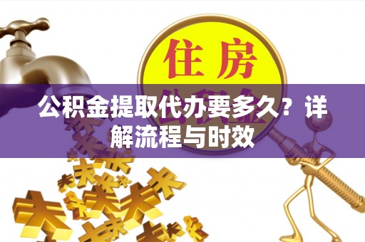 中方公积金提取代办要多久？详解流程与时效