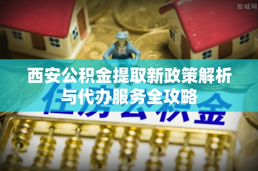 中方西安公积金提取新政策解析与代办服务全攻略