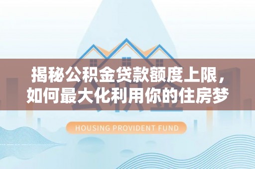 中方揭秘公积金贷款额度上限，如何最大化利用你的住房梦？