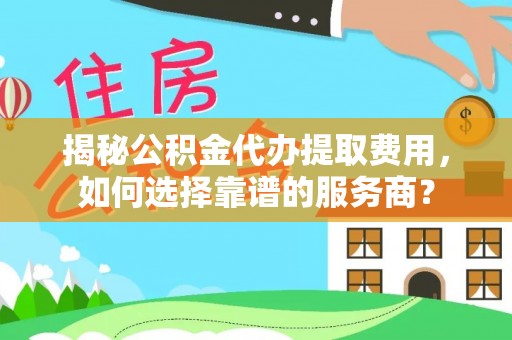 中方揭秘公积金代办提取费用，如何选择靠谱的服务商？