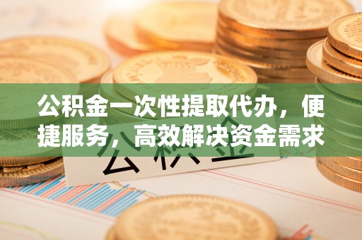 中方公积金一次性提取代办，便捷服务，高效解决资金需求