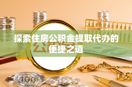 中方探索住房公积金提取代办的便捷之道