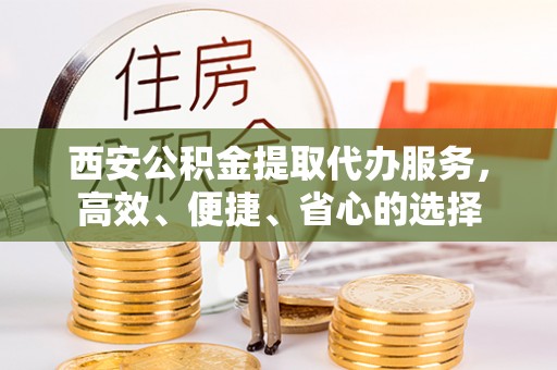 中方西安公积金提取代办服务，高效、便捷、省心的选择