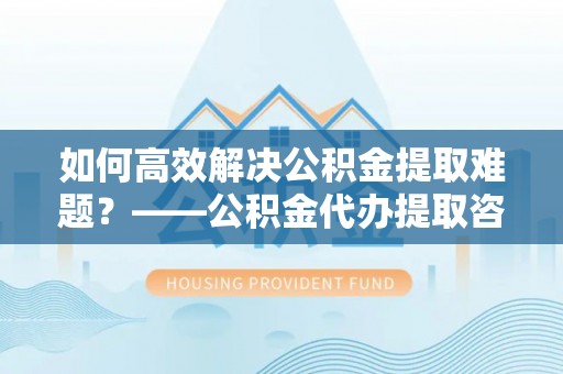 中方如何高效解决公积金提取难题？——公积金代办提取咨询服务全解析