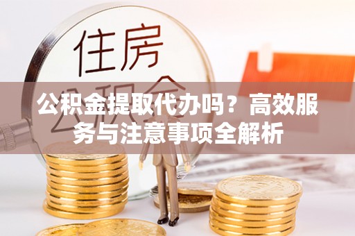 中方公积金提取代办吗？高效服务与注意事项全解析