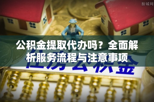 中方公积金提取代办吗？全面解析服务流程与注意事项