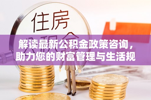 中方解读最新公积金政策咨询，助力您的财富管理与生活规划