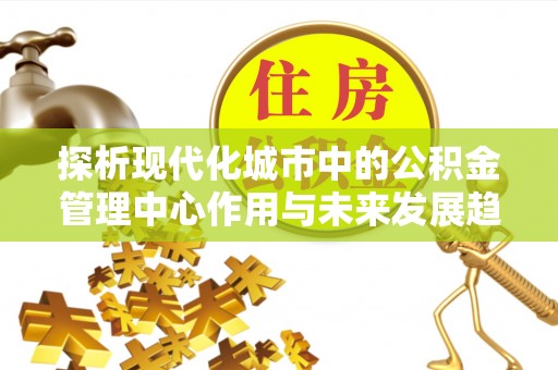 中方探析现代化城市中的公积金管理中心作用与未来发展趋势