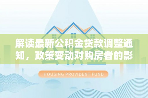 中方解读最新公积金贷款调整通知，政策变动对购房者的影响