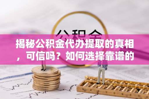 中方揭秘公积金代办提取的真相，可信吗？如何选择靠谱的服务商？