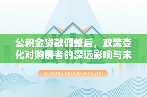 中方公积金贷款调整后，政策变化对购房者的深远影响与未来趋势分析