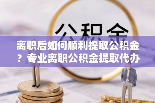 中方离职后如何顺利提取公积金？专业离职公积金提取代办服务指南