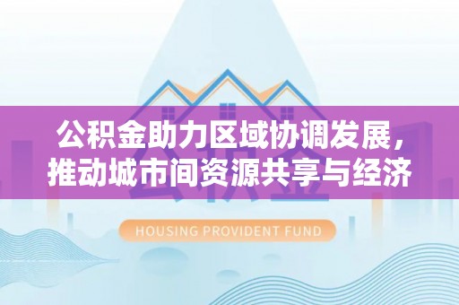 中方公积金助力区域协调发展，推动城市间资源共享与经济均衡发展