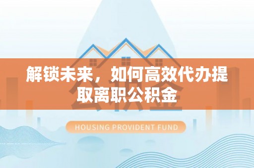 中方解锁未来，如何高效代办提取离职公积金