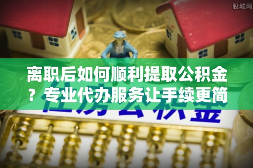 中方离职后如何顺利提取公积金？专业代办服务让手续更简单