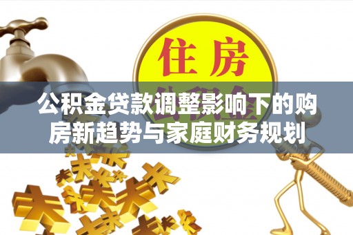 中方公积金贷款调整影响下的购房新趋势与家庭财务规划