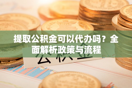 中方提取公积金可以代办吗？全面解析政策与流程