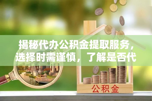 中方揭秘代办公积金提取服务，选择时需谨慎，了解是否代办公积金提取可靠吗？