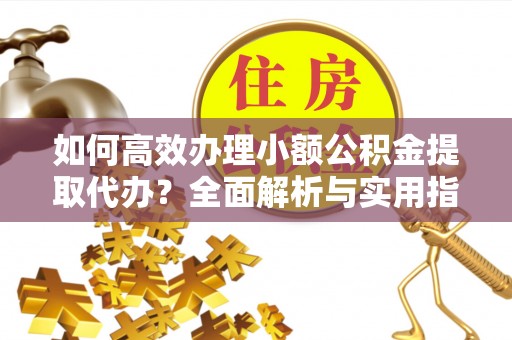 中方如何高效办理小额公积金提取代办？全面解析与实用指南