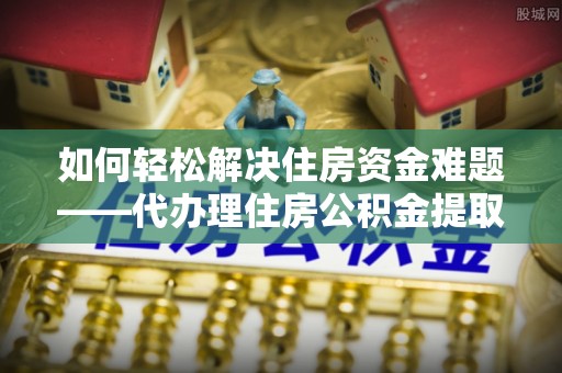 中方如何轻松解决住房资金难题——代办理住房公积金提取服务详解