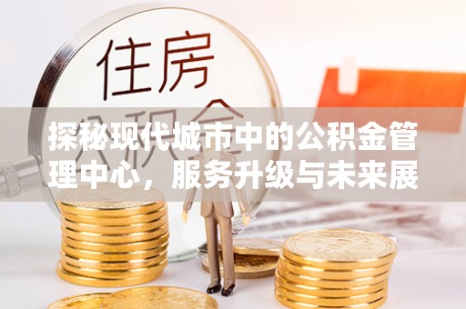 中方探秘现代城市中的公积金管理中心，服务升级与未来展望