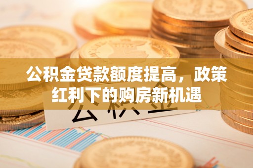 中方公积金贷款额度提高，政策红利下的购房新机遇
