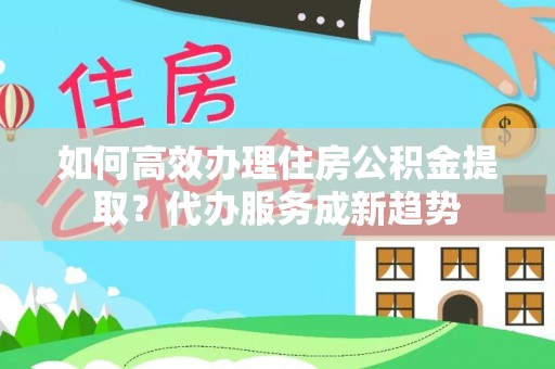 中方如何高效办理住房公积金提取？代办服务成新趋势