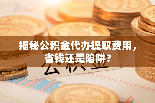 中方揭秘公积金代办提取费用，省钱还是陷阱？
