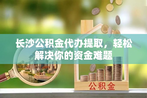 中方长沙公积金代办提取，轻松解决你的资金难题