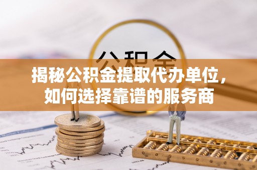 中方揭秘公积金提取代办单位，如何选择靠谱的服务商